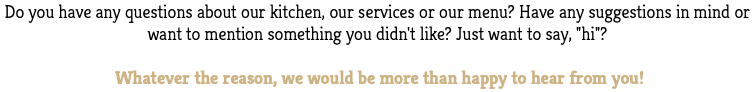 Do you have any questions about our kitchen, our services or our menu? Have any suggestions in mind or want to mention something you didn't like? Just want to say, "hi"? Whatever the reason, we would be more than happy to hear from you!