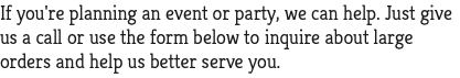 If you're planning an event or party, we can help. Just give us a call or use the form below to inquire about large orders and help us better serve you.